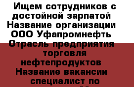 Ищем сотрудников с достойной зарпатой › Название организации ­ ООО Уфапромнефть › Отрасль предприятия ­ торговля нефтепродуктов › Название вакансии ­ специалист по продажам › Место работы ­ Индустриальное шоссе 26 › Подчинение ­ Руководителю › Минимальный оклад ­ 10 000 › Максимальный оклад ­ 35 000 › Процент ­ 5 › База расчета процента ­ от вала › Возраст от ­ 18 › Возраст до ­ 30 - Башкортостан респ., Уфимский р-н, Уфа г. Работа » Вакансии   . Башкортостан респ.